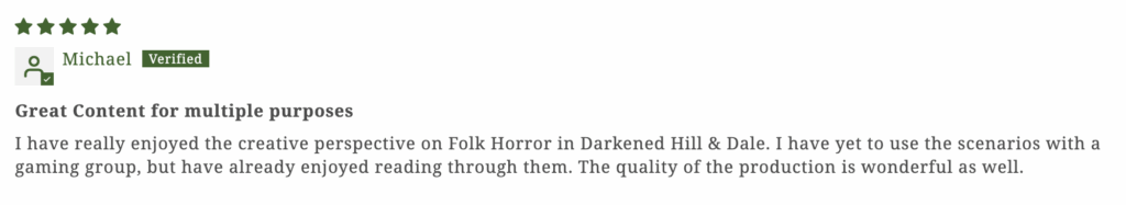 "I have really enjoyed the creative perspective on Folk Horror in Darkened Hill & Dale. I have yet to use the scenarios with a gaming group, but have already enjoyed reading through them. The quality of the production is wonderful as well."